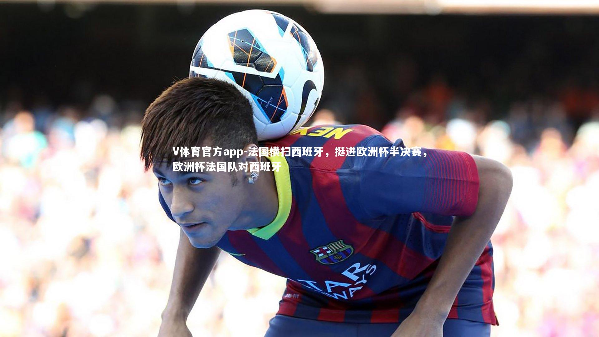 V体育官方app-法国横扫西班牙，挺进欧洲杯半决赛，欧洲杯法国队对西班牙-第1张图片-V体育官方app
